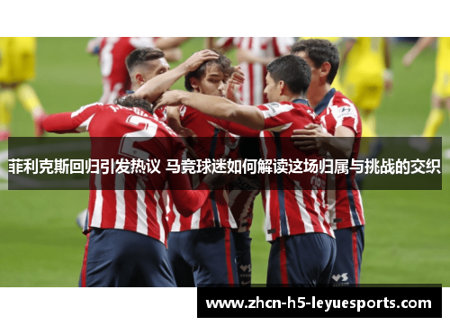 菲利克斯回归引发热议 马竞球迷如何解读这场归属与挑战的交织