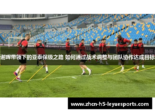 谢晖带领下的亚泰保级之路 如何通过战术调整与团队协作达成目标
