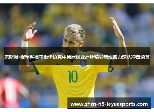 贾斯姆·穆罕默德领衔伊拉克中场展现亚洲杯精彩表现助力球队冲击荣誉