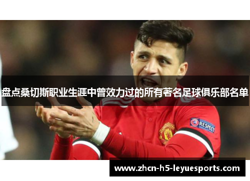 盘点桑切斯职业生涯中曾效力过的所有著名足球俱乐部名单 盘点桑切斯职业生涯中曾效力过的所有著名足球俱乐部名单