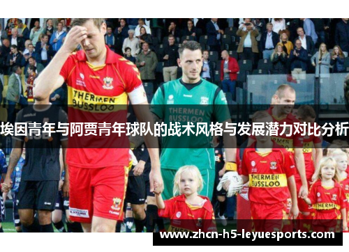埃因青年与阿贾青年球队的战术风格与发展潜力对比分析 埃因青年与阿贾青年球队的战术风格与发展潜力对比分析