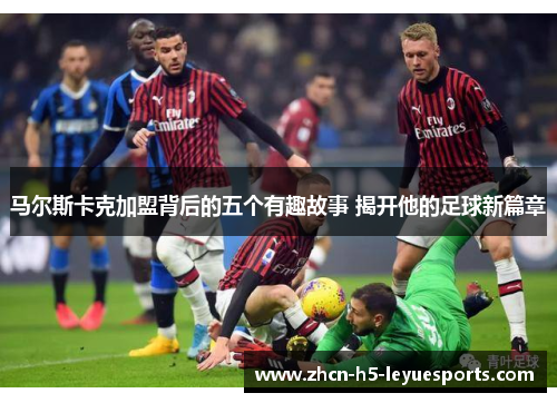马尔斯卡克加盟背后的五个有趣故事 揭开他的足球新篇章