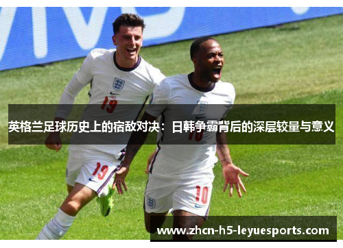 英格兰足球历史上的宿敌对决:日韩争霸背后的深层较量与意义 英格兰足球历史上的宿敌对决:日韩争霸背后的深层较量与意义
