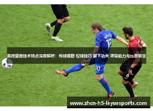 莫德里奇技术特点深度解析：传球视野 控球技巧 脚下功夫 领导能力与比赛智慧