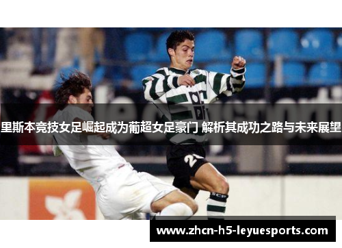 里斯本竞技女足崛起成为葡超女足豪门 解析其成功之路与未来展望
