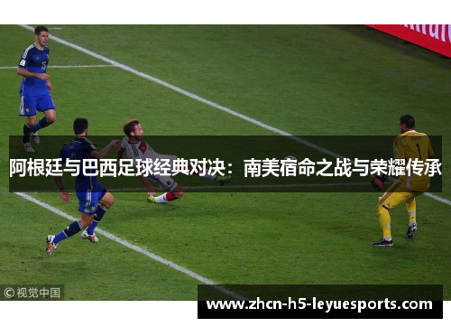 阿根廷与巴西足球经典对决：南美宿命之战与荣耀传承