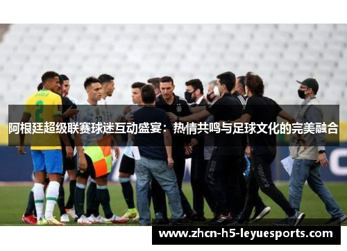阿根廷超级联赛球迷互动盛宴：热情共鸣与足球文化的完美融合