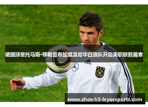 德国球星托马斯·穆勒宣布加盟温哥华白浪队开启美职联新篇章