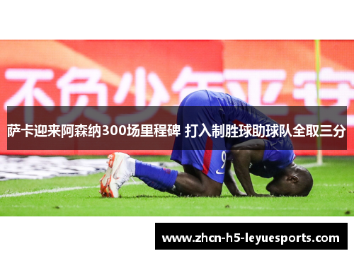 萨卡迎来阿森纳300场里程碑 打入制胜球助球队全取三分