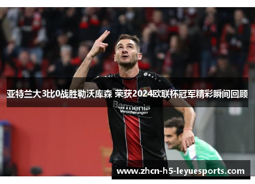 亚特兰大3比0战胜勒沃库森 荣获2024欧联杯冠军精彩瞬间回顾