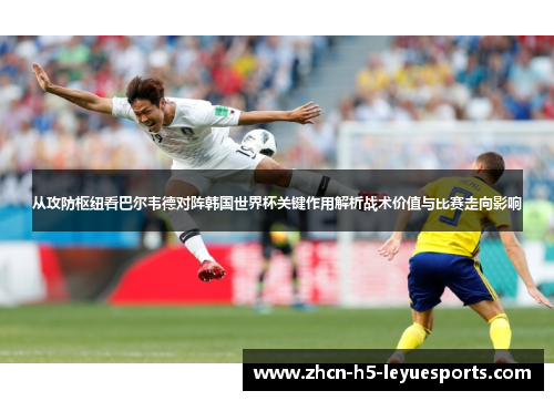 从攻防枢纽看巴尔韦德对阵韩国世界杯关键作用解析战术价值与比赛走向影响
