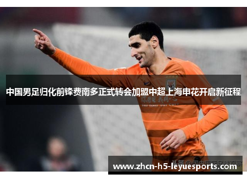中国男足归化前锋费南多正式转会加盟中超上海申花开启新征程