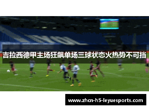吉拉西德甲主场狂飙单场三球状态火热势不可挡 吉拉西德甲主场狂飙单场三球状态火热势不可挡