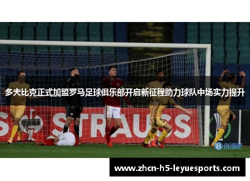 多夫比克正式加盟罗马足球俱乐部开启新征程助力球队中场实力提升